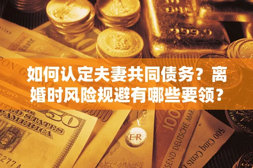 武汉如何认定夫妻共同债务？离婚时风险规避有哪些要领？